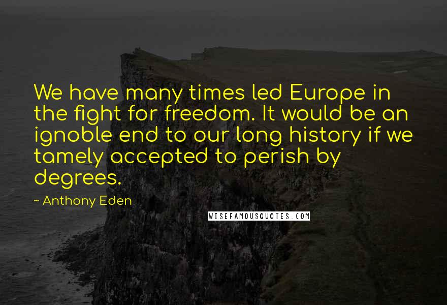 Anthony Eden Quotes: We have many times led Europe in the fight for freedom. It would be an ignoble end to our long history if we tamely accepted to perish by degrees.
