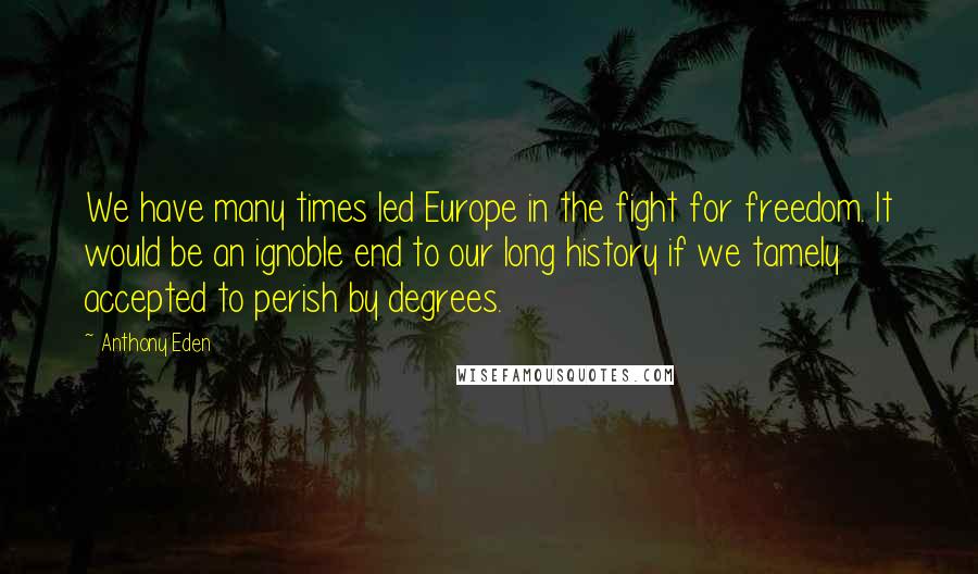 Anthony Eden Quotes: We have many times led Europe in the fight for freedom. It would be an ignoble end to our long history if we tamely accepted to perish by degrees.