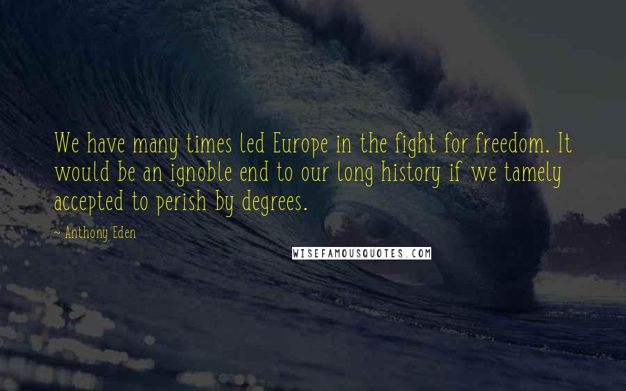 Anthony Eden Quotes: We have many times led Europe in the fight for freedom. It would be an ignoble end to our long history if we tamely accepted to perish by degrees.