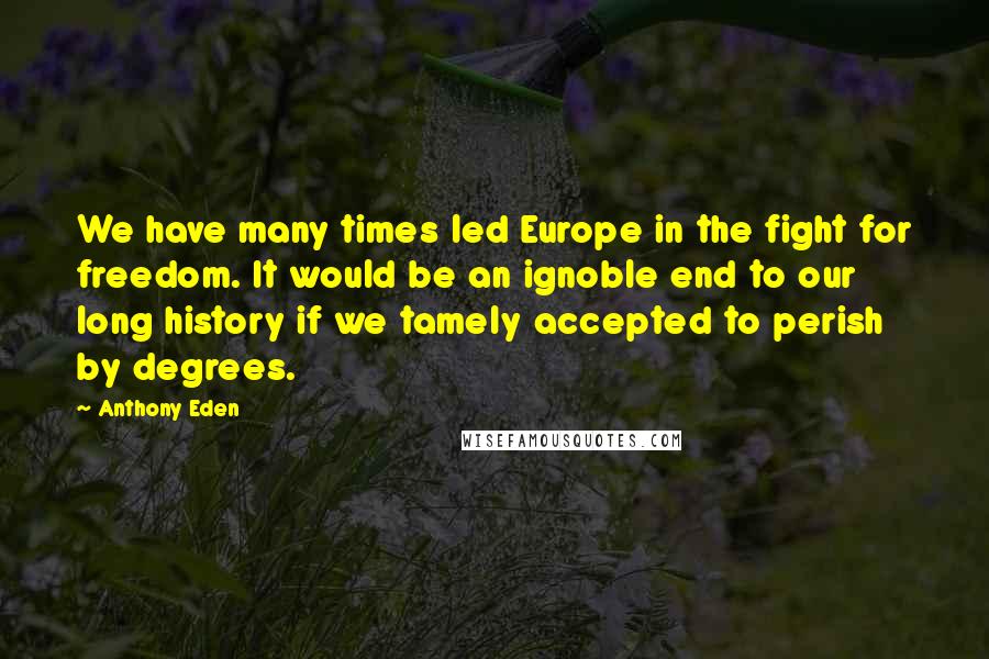 Anthony Eden Quotes: We have many times led Europe in the fight for freedom. It would be an ignoble end to our long history if we tamely accepted to perish by degrees.