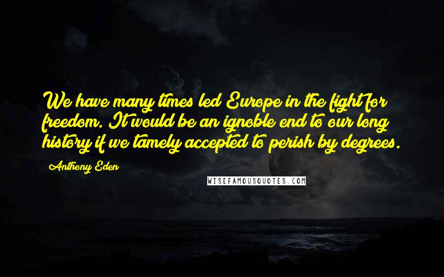 Anthony Eden Quotes: We have many times led Europe in the fight for freedom. It would be an ignoble end to our long history if we tamely accepted to perish by degrees.