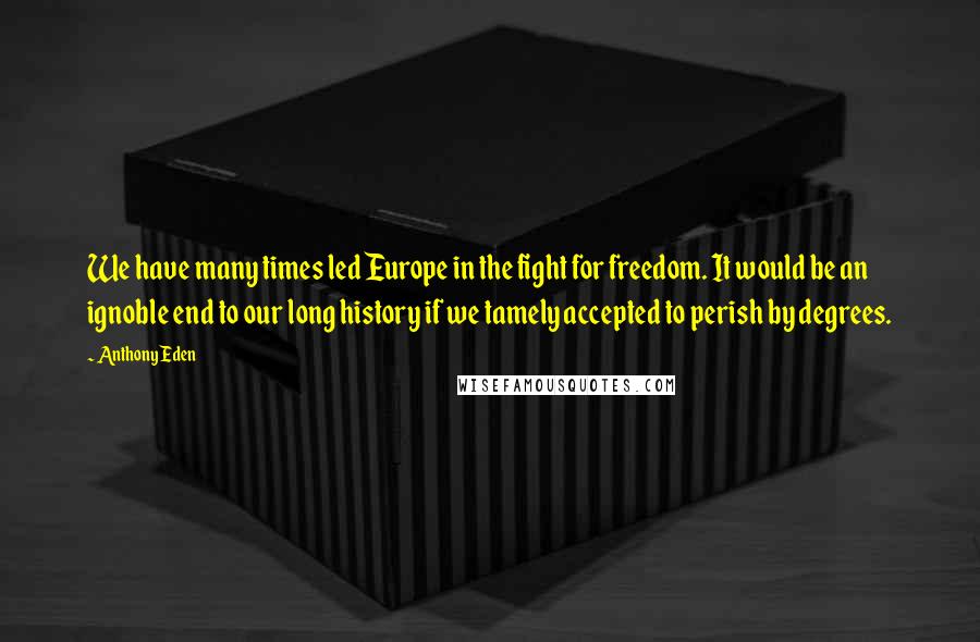 Anthony Eden Quotes: We have many times led Europe in the fight for freedom. It would be an ignoble end to our long history if we tamely accepted to perish by degrees.