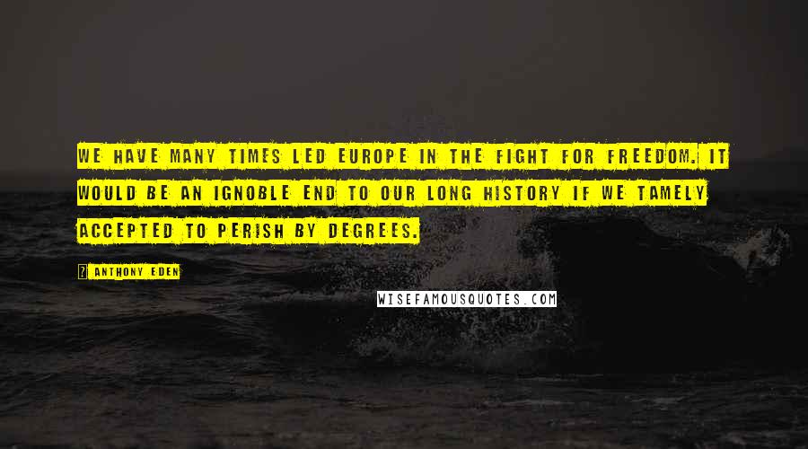 Anthony Eden Quotes: We have many times led Europe in the fight for freedom. It would be an ignoble end to our long history if we tamely accepted to perish by degrees.