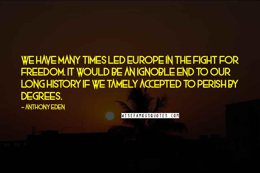 Anthony Eden Quotes: We have many times led Europe in the fight for freedom. It would be an ignoble end to our long history if we tamely accepted to perish by degrees.