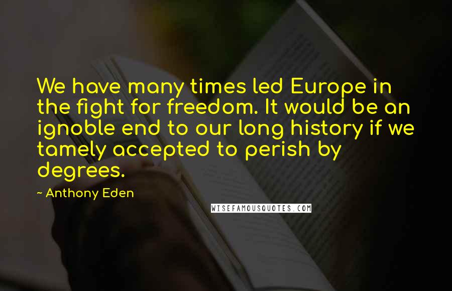 Anthony Eden Quotes: We have many times led Europe in the fight for freedom. It would be an ignoble end to our long history if we tamely accepted to perish by degrees.