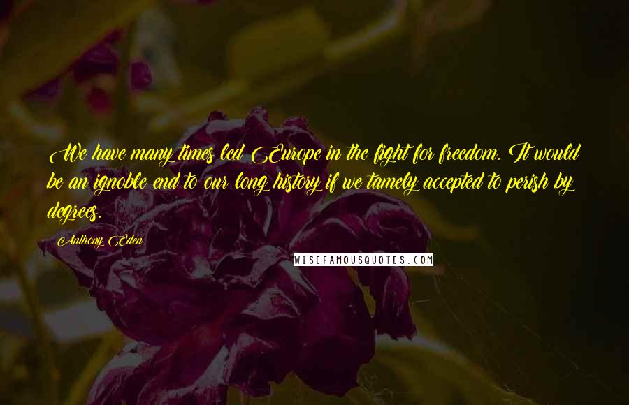 Anthony Eden Quotes: We have many times led Europe in the fight for freedom. It would be an ignoble end to our long history if we tamely accepted to perish by degrees.