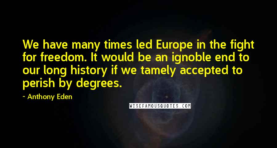 Anthony Eden Quotes: We have many times led Europe in the fight for freedom. It would be an ignoble end to our long history if we tamely accepted to perish by degrees.