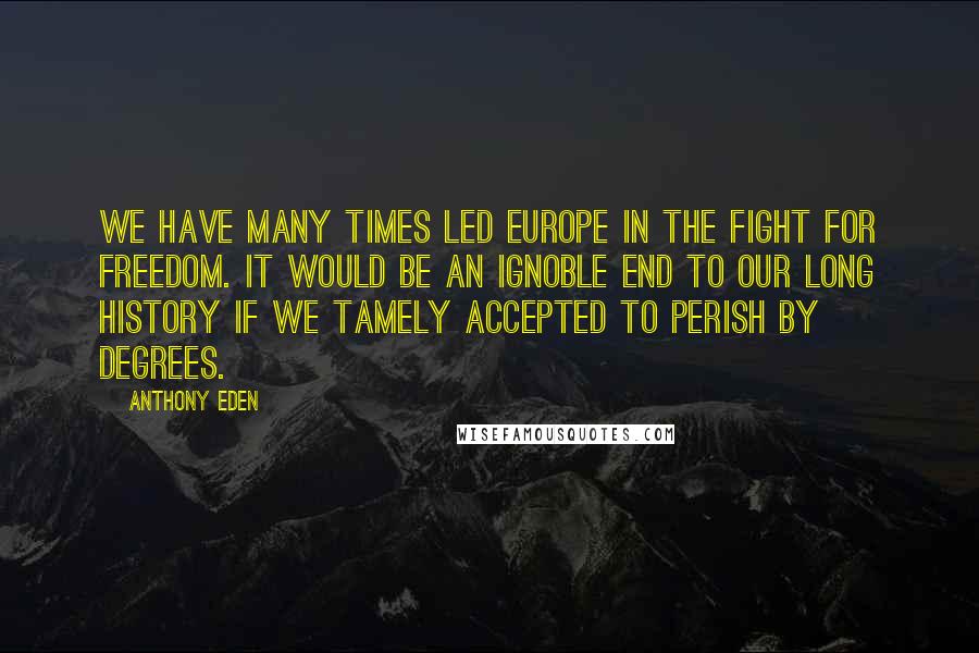 Anthony Eden Quotes: We have many times led Europe in the fight for freedom. It would be an ignoble end to our long history if we tamely accepted to perish by degrees.