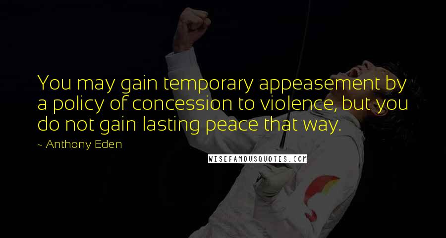 Anthony Eden Quotes: You may gain temporary appeasement by a policy of concession to violence, but you do not gain lasting peace that way.