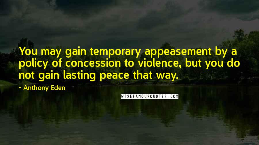 Anthony Eden Quotes: You may gain temporary appeasement by a policy of concession to violence, but you do not gain lasting peace that way.