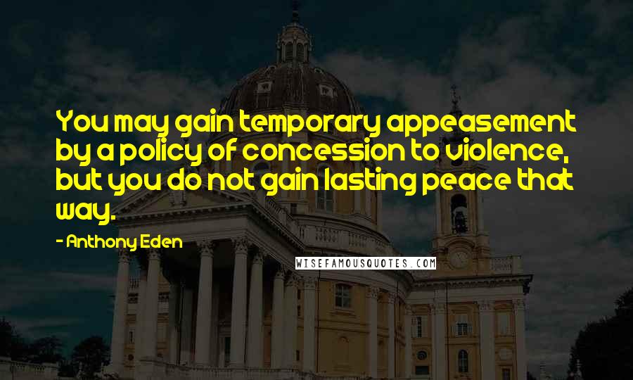 Anthony Eden Quotes: You may gain temporary appeasement by a policy of concession to violence, but you do not gain lasting peace that way.