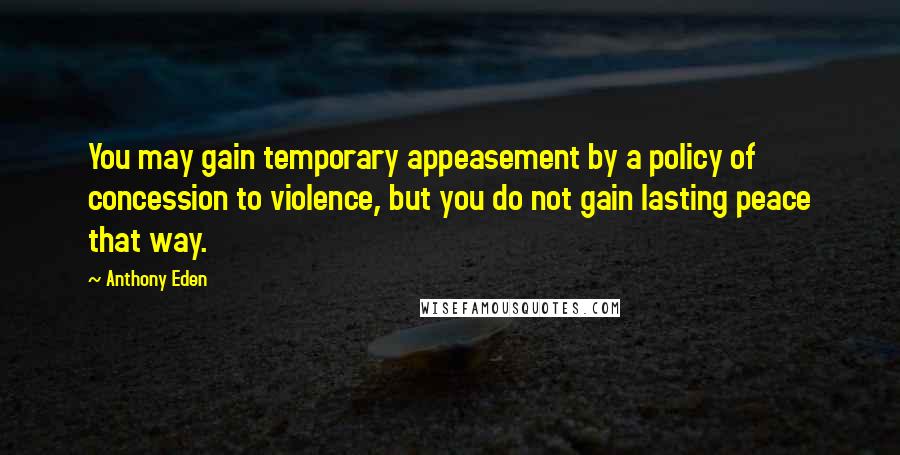 Anthony Eden Quotes: You may gain temporary appeasement by a policy of concession to violence, but you do not gain lasting peace that way.