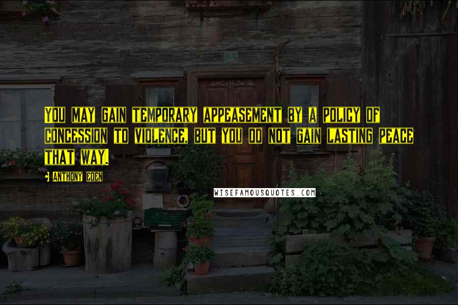 Anthony Eden Quotes: You may gain temporary appeasement by a policy of concession to violence, but you do not gain lasting peace that way.