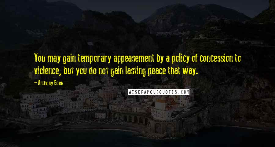 Anthony Eden Quotes: You may gain temporary appeasement by a policy of concession to violence, but you do not gain lasting peace that way.