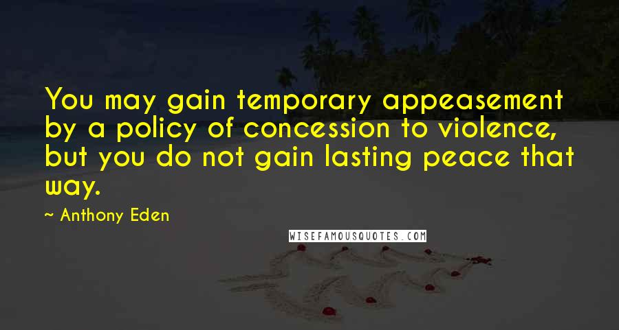 Anthony Eden Quotes: You may gain temporary appeasement by a policy of concession to violence, but you do not gain lasting peace that way.