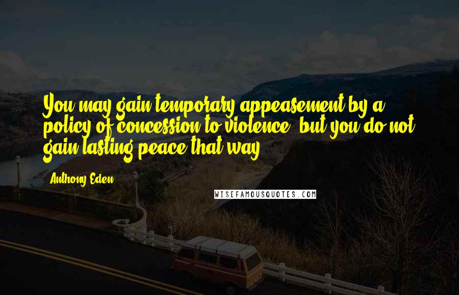 Anthony Eden Quotes: You may gain temporary appeasement by a policy of concession to violence, but you do not gain lasting peace that way.