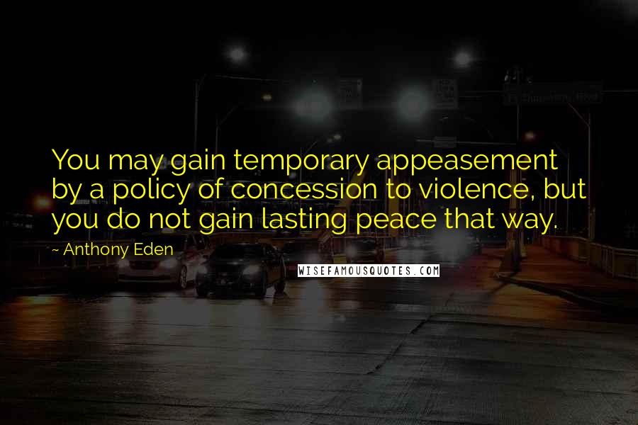 Anthony Eden Quotes: You may gain temporary appeasement by a policy of concession to violence, but you do not gain lasting peace that way.