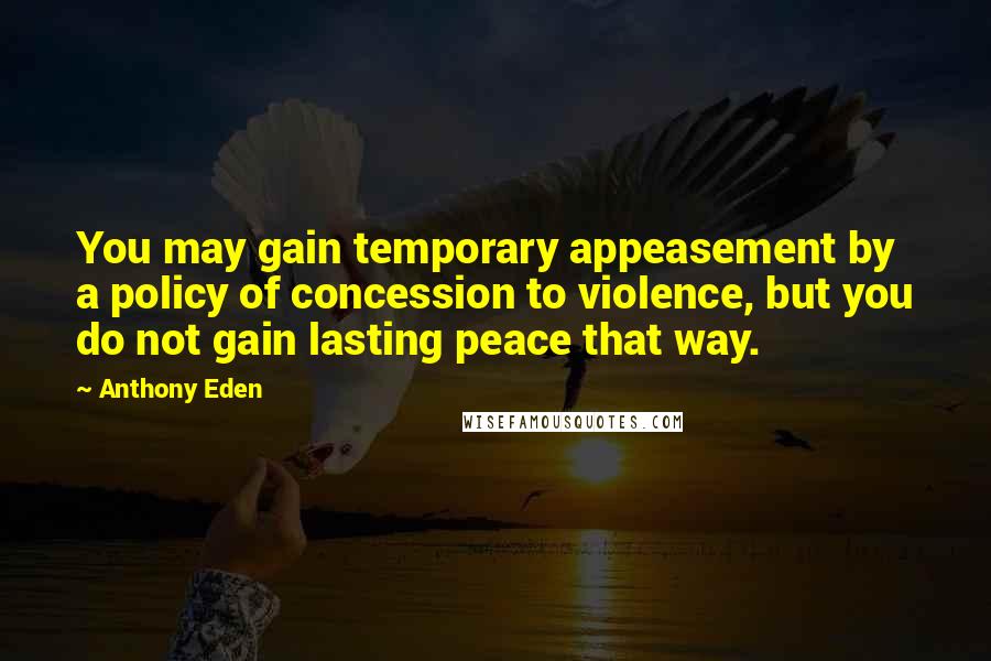 Anthony Eden Quotes: You may gain temporary appeasement by a policy of concession to violence, but you do not gain lasting peace that way.