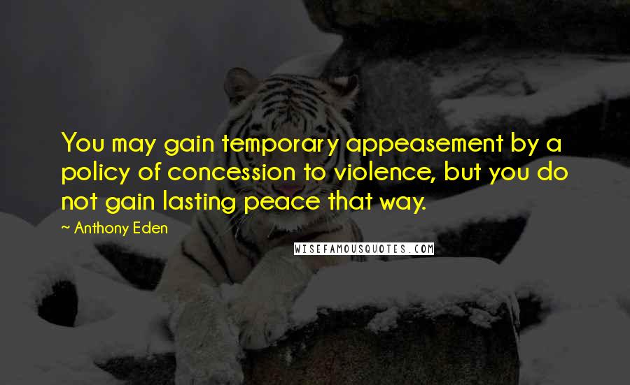 Anthony Eden Quotes: You may gain temporary appeasement by a policy of concession to violence, but you do not gain lasting peace that way.