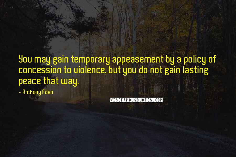 Anthony Eden Quotes: You may gain temporary appeasement by a policy of concession to violence, but you do not gain lasting peace that way.