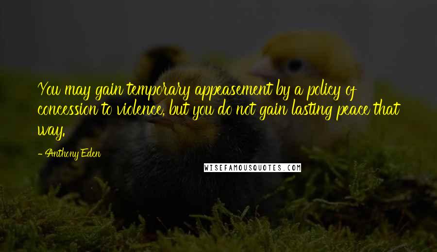 Anthony Eden Quotes: You may gain temporary appeasement by a policy of concession to violence, but you do not gain lasting peace that way.