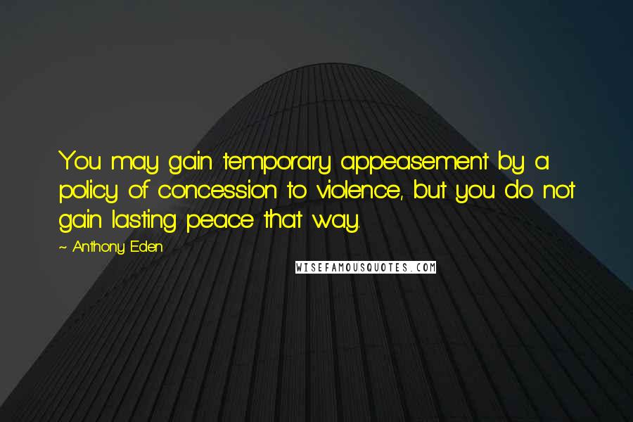 Anthony Eden Quotes: You may gain temporary appeasement by a policy of concession to violence, but you do not gain lasting peace that way.