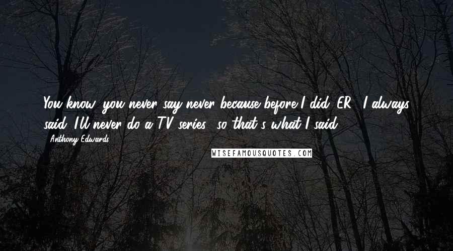 Anthony Edwards Quotes: You know, you never say never because before I did 'ER,' I always said 'I'll never do a TV series,' so that's what I said.