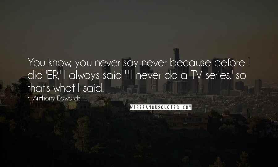 Anthony Edwards Quotes: You know, you never say never because before I did 'ER,' I always said 'I'll never do a TV series,' so that's what I said.