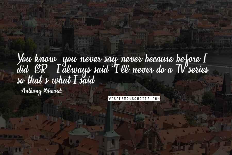 Anthony Edwards Quotes: You know, you never say never because before I did 'ER,' I always said 'I'll never do a TV series,' so that's what I said.