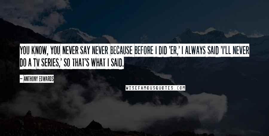 Anthony Edwards Quotes: You know, you never say never because before I did 'ER,' I always said 'I'll never do a TV series,' so that's what I said.