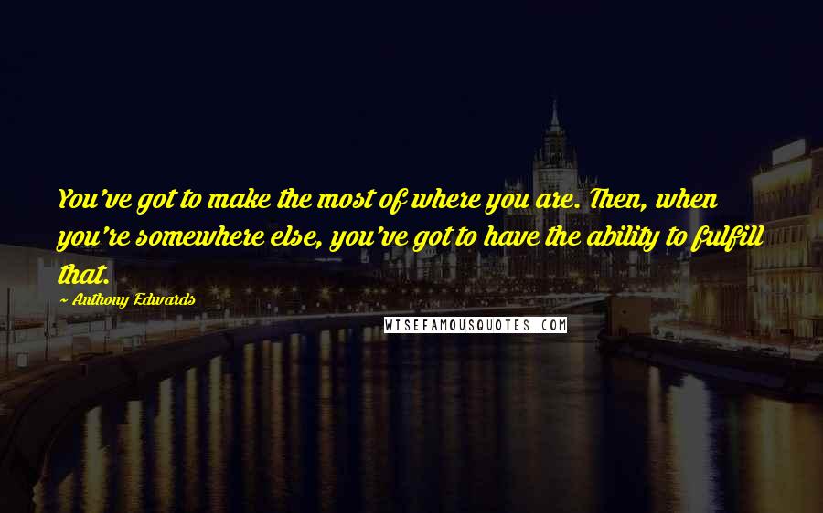 Anthony Edwards Quotes: You've got to make the most of where you are. Then, when you're somewhere else, you've got to have the ability to fulfill that.