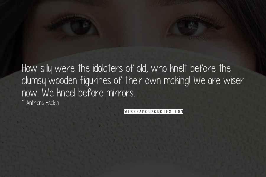 Anthony Esolen Quotes: How silly were the idolaters of old, who knelt before the clumsy wooden figurines of their own making! We are wiser now. We kneel before mirrors.