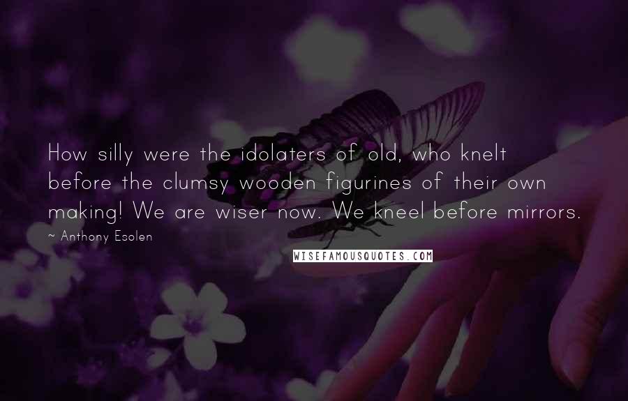 Anthony Esolen Quotes: How silly were the idolaters of old, who knelt before the clumsy wooden figurines of their own making! We are wiser now. We kneel before mirrors.