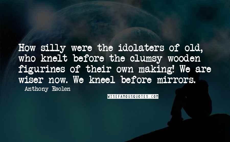 Anthony Esolen Quotes: How silly were the idolaters of old, who knelt before the clumsy wooden figurines of their own making! We are wiser now. We kneel before mirrors.