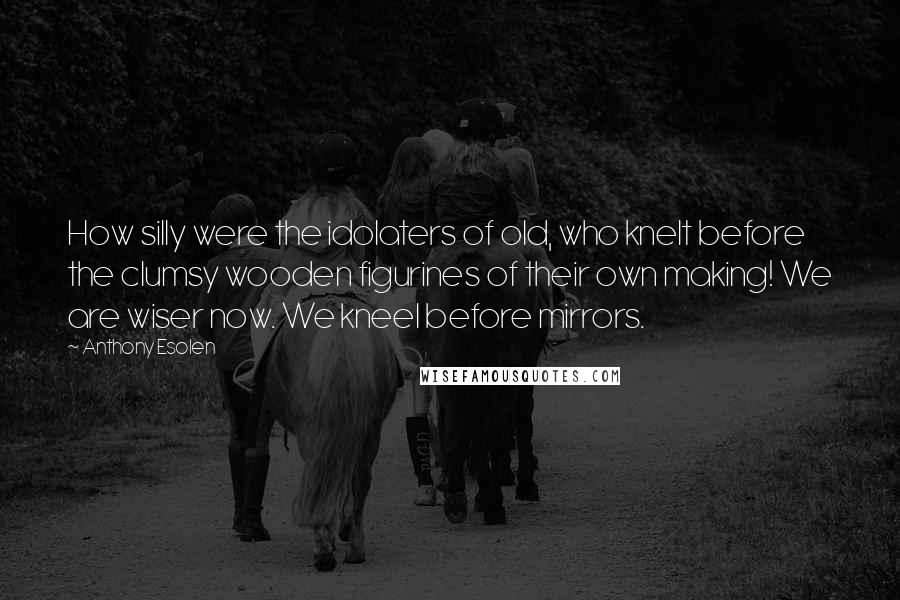 Anthony Esolen Quotes: How silly were the idolaters of old, who knelt before the clumsy wooden figurines of their own making! We are wiser now. We kneel before mirrors.