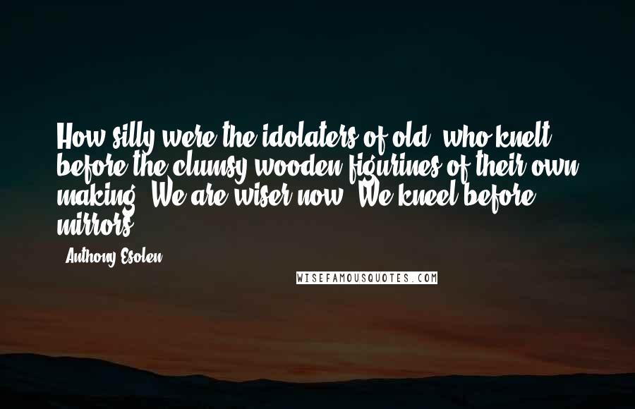 Anthony Esolen Quotes: How silly were the idolaters of old, who knelt before the clumsy wooden figurines of their own making! We are wiser now. We kneel before mirrors.