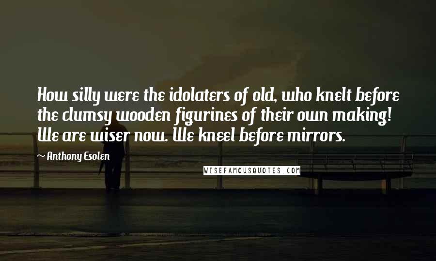 Anthony Esolen Quotes: How silly were the idolaters of old, who knelt before the clumsy wooden figurines of their own making! We are wiser now. We kneel before mirrors.