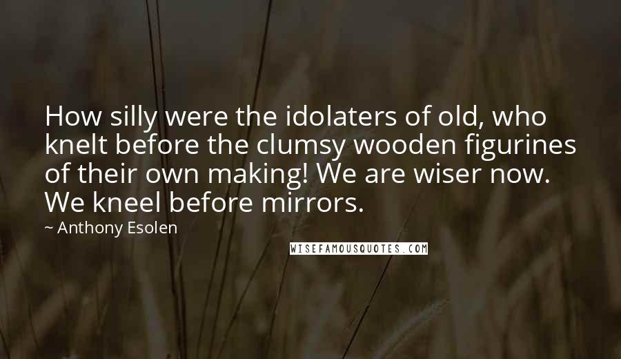 Anthony Esolen Quotes: How silly were the idolaters of old, who knelt before the clumsy wooden figurines of their own making! We are wiser now. We kneel before mirrors.