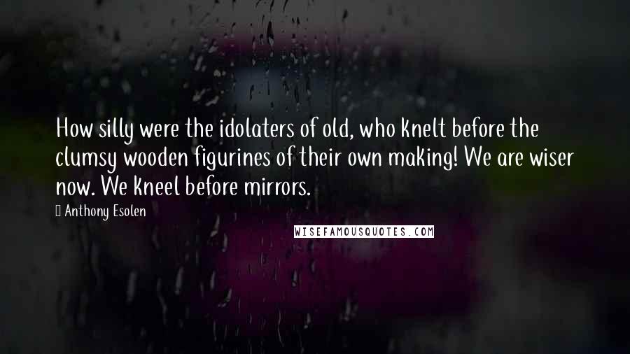 Anthony Esolen Quotes: How silly were the idolaters of old, who knelt before the clumsy wooden figurines of their own making! We are wiser now. We kneel before mirrors.