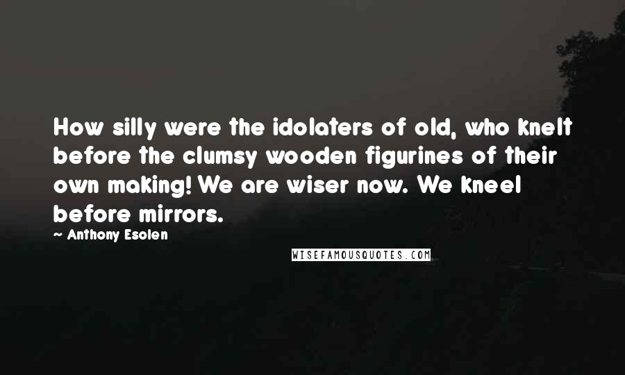 Anthony Esolen Quotes: How silly were the idolaters of old, who knelt before the clumsy wooden figurines of their own making! We are wiser now. We kneel before mirrors.