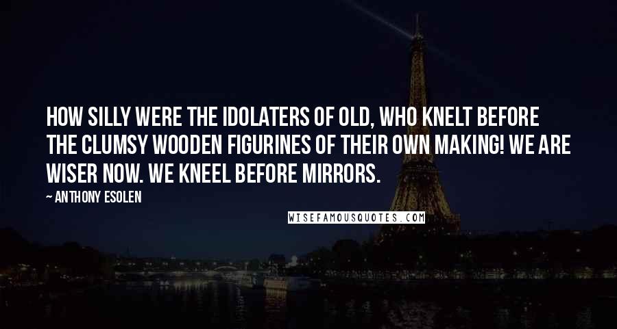 Anthony Esolen Quotes: How silly were the idolaters of old, who knelt before the clumsy wooden figurines of their own making! We are wiser now. We kneel before mirrors.