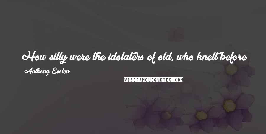 Anthony Esolen Quotes: How silly were the idolaters of old, who knelt before the clumsy wooden figurines of their own making! We are wiser now. We kneel before mirrors.