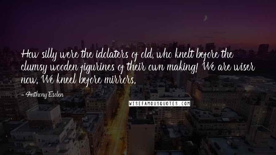 Anthony Esolen Quotes: How silly were the idolaters of old, who knelt before the clumsy wooden figurines of their own making! We are wiser now. We kneel before mirrors.