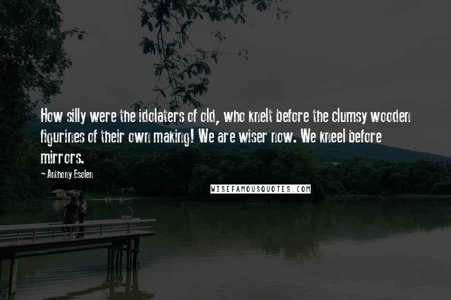 Anthony Esolen Quotes: How silly were the idolaters of old, who knelt before the clumsy wooden figurines of their own making! We are wiser now. We kneel before mirrors.