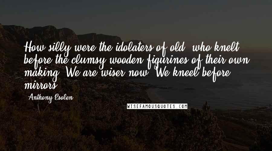 Anthony Esolen Quotes: How silly were the idolaters of old, who knelt before the clumsy wooden figurines of their own making! We are wiser now. We kneel before mirrors.