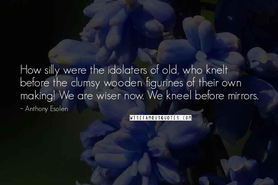 Anthony Esolen Quotes: How silly were the idolaters of old, who knelt before the clumsy wooden figurines of their own making! We are wiser now. We kneel before mirrors.