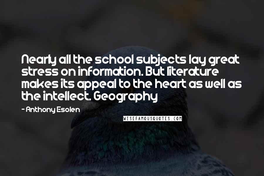 Anthony Esolen Quotes: Nearly all the school subjects lay great stress on information. But literature makes its appeal to the heart as well as the intellect. Geography