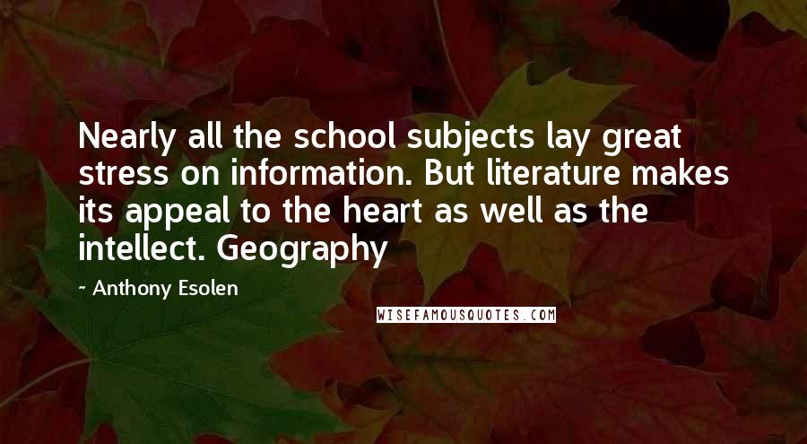 Anthony Esolen Quotes: Nearly all the school subjects lay great stress on information. But literature makes its appeal to the heart as well as the intellect. Geography