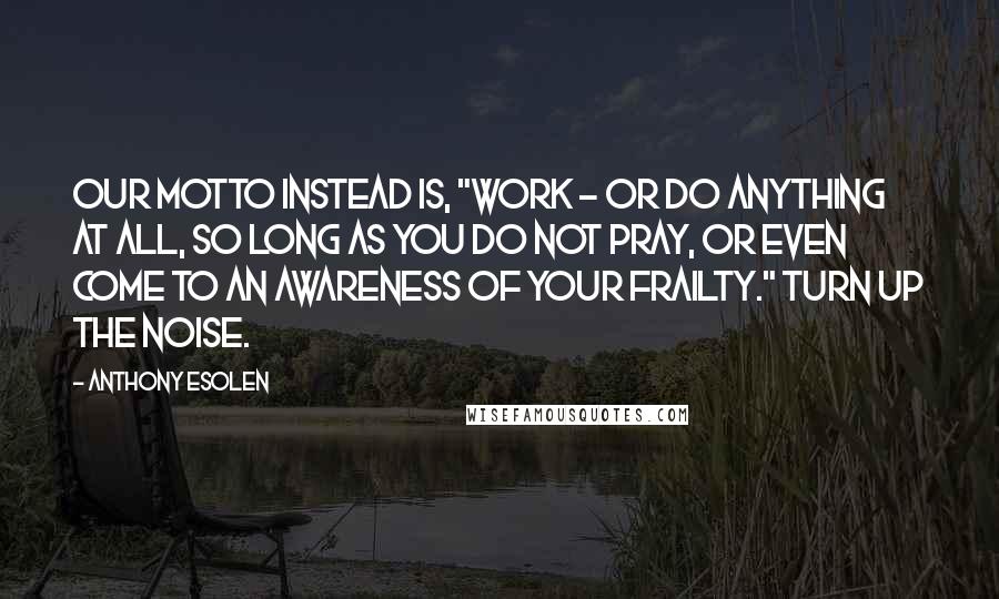 Anthony Esolen Quotes: Our motto instead is, "Work - or do anything at all, so long as you do not pray, or even come to an awareness of your frailty." Turn up the noise.