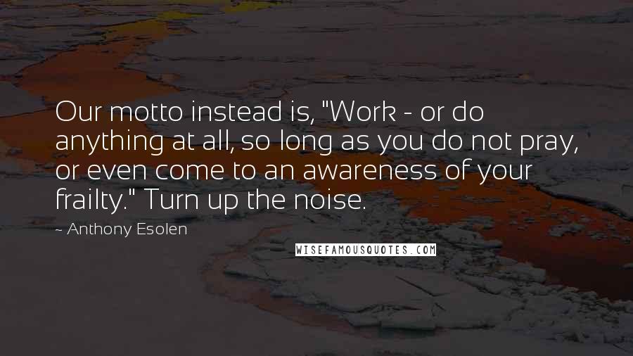 Anthony Esolen Quotes: Our motto instead is, "Work - or do anything at all, so long as you do not pray, or even come to an awareness of your frailty." Turn up the noise.